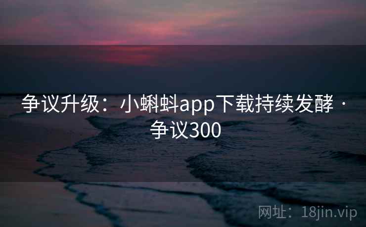 争议升级：小蝌蚪app下载持续发酵 · 争议300