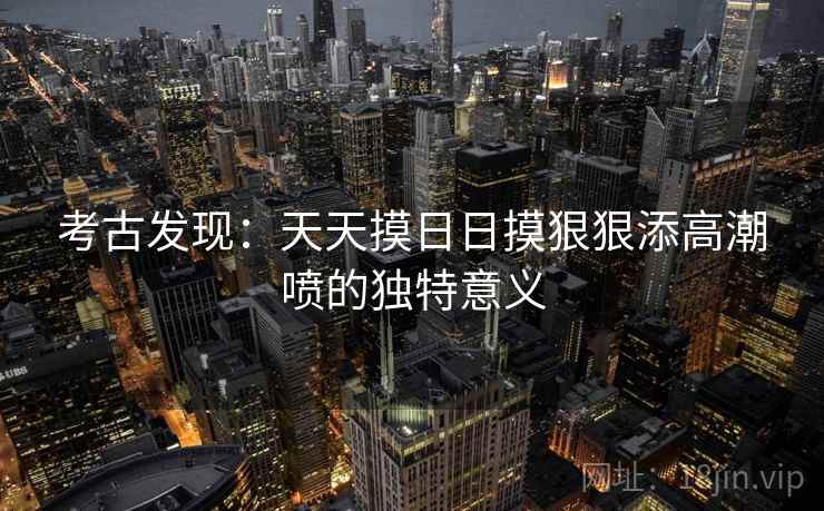 考古发现：天天摸日日摸狠狠添高潮喷的独特意义