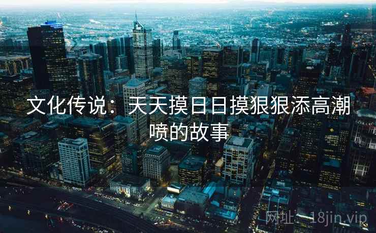 文化传说:天天摸日日摸狠狠添高潮喷的故事 文化传说:天天摸日日摸狠狠添高潮喷的故事