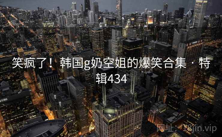 笑疯了!韩国g奶空姐的爆笑合集 · 特辑434 笑疯了!韩国g奶空姐的爆笑合集 · 特辑434