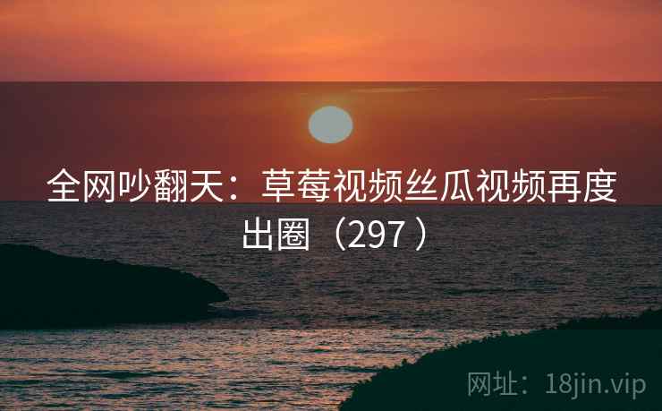 全网吵翻天：草莓视频丝瓜视频再度出圈（297 ）