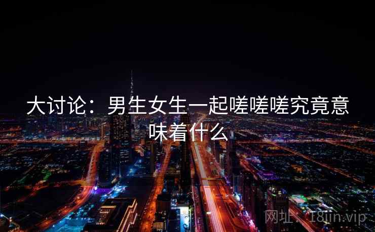 大讨论：男生女生一起嗟嗟嗟究竟意味着什么