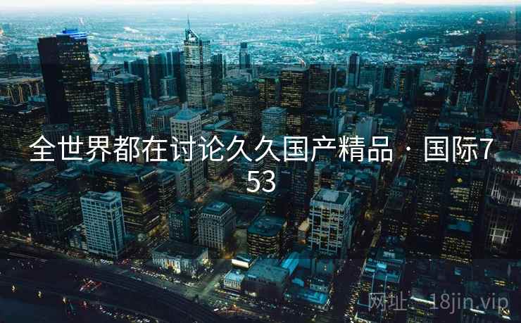 全世界都在讨论久久国产精品 · 国际753 全世界都在讨论久久国产精品 · 国际753